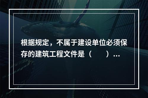 根据规定，不属于建设单位必须保存的建筑工程文件是（　　）。