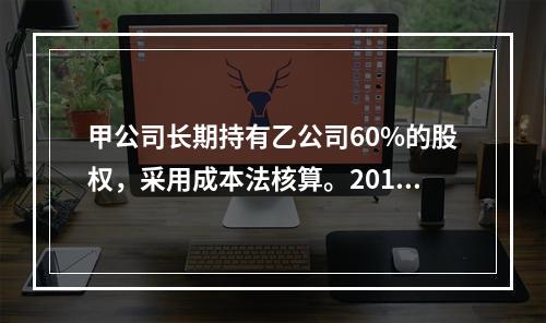 甲公司长期持有乙公司60%的股权，采用成本法核算。2018年