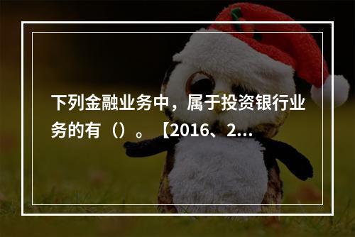 下列金融业务中，属于投资银行业务的有（）。【2016、201