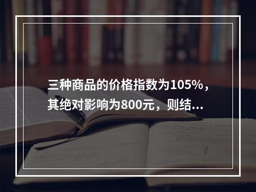 三种商品的价格指数为105%，其绝对影响为800元，则结果表