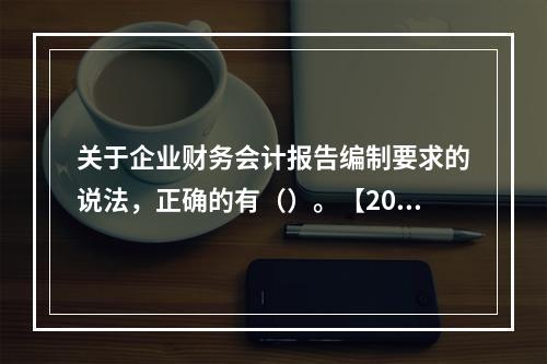 关于企业财务会计报告编制要求的说法，正确的有（）。【2013