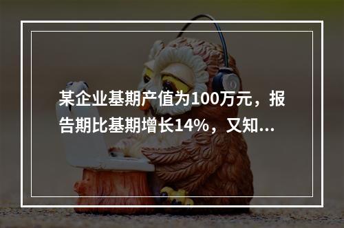 某企业基期产值为100万元，报告期比基期增长14%，又知以基