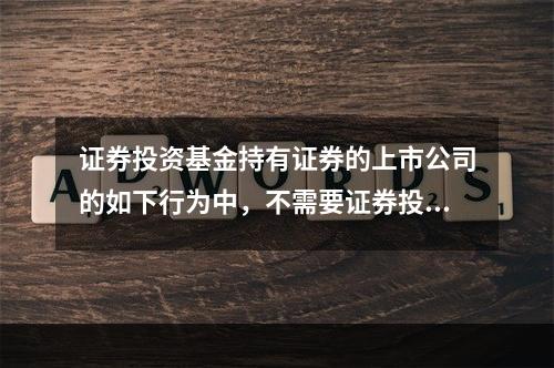 证券投资基金持有证券的上市公司的如下行为中，不需要证券投资基