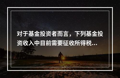 对于基金投资者而言，下列基金投资收入中目前需要征收所得税的是