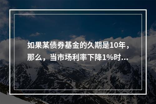 如果某债券基金的久期是10年，那么，当市场利率下降1%时，该