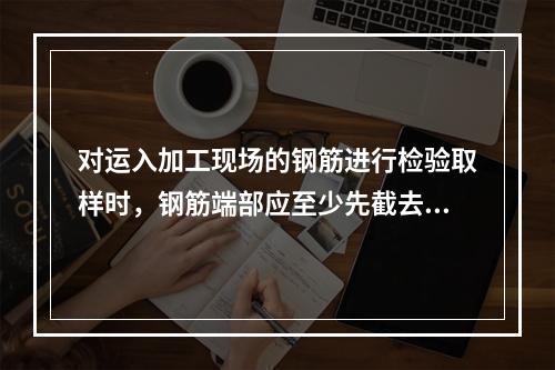 对运入加工现场的钢筋进行检验取样时，钢筋端部应至少先截去（　