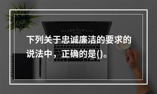 下列关于忠诚廉洁的要求的说法中，正确的是()。