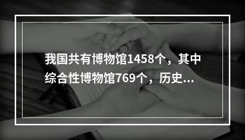 我国共有博物馆1458个，其中综合性博物馆769个，历史类博