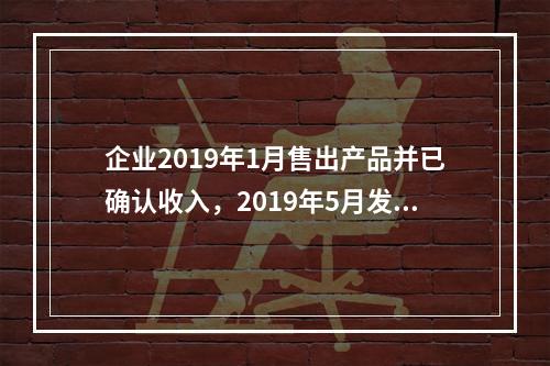 企业2019年1月售出产品并已确认收入，2019年5月发生销