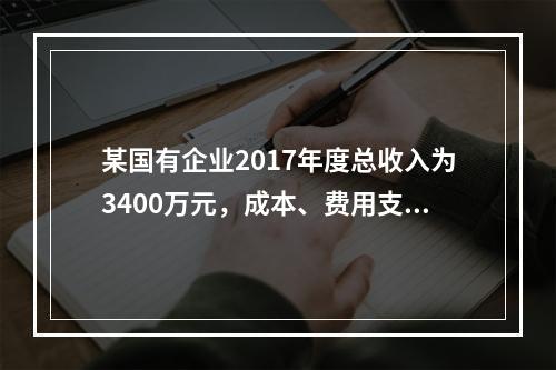 某国有企业2017年度总收入为3400万元，成本、费用支出总