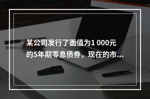 某公司发行了面值为1 000元的5年期零息债券，现在的市场利