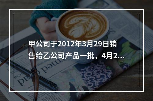 甲公司于2012年3月29日销售给乙公司产品一批，4月2日收