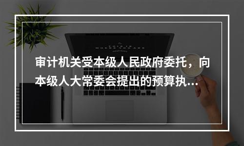 审计机关受本级人民政府委托，向本级人大常委会提出的预算执行和