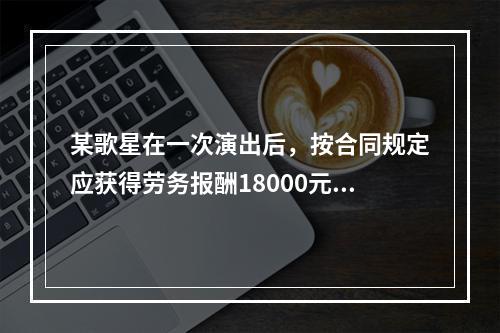 某歌星在一次演出后，按合同规定应获得劳务报酬18000元。主