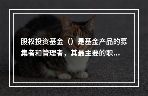 股权投资基金（）是基金产品的募集者和管理者，其最主要的职责是