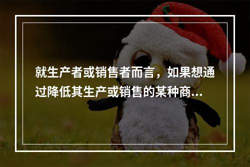 就生产者或销售者而言，如果想通过降低其生产或销售的某种商品的