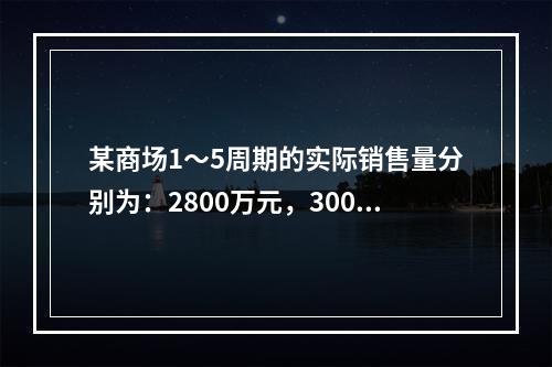 某商场1～5周期的实际销售量分别为：2800万元，3000