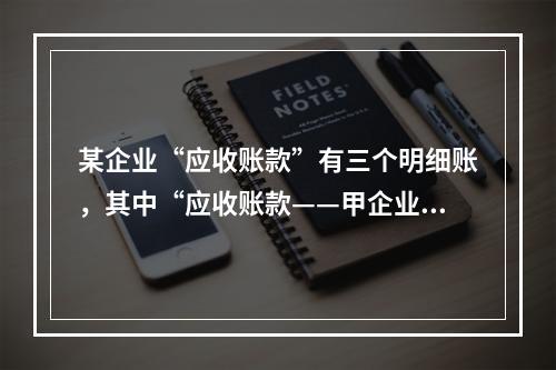 某企业“应收账款”有三个明细账，其中“应收账款——甲企业”明