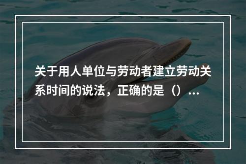 关于用人单位与劳动者建立劳动关系时间的说法，正确的是（）。【