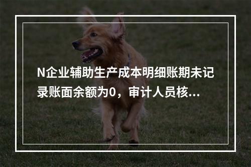 N企业辅助生产成本明细账期未记录账面余额为0，审计人员核对凭