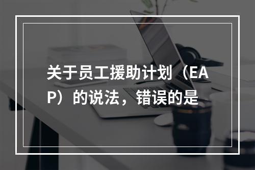 关于员工援助计划（EAP）的说法，错误的是