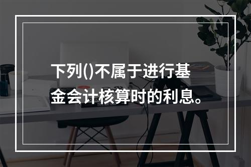 下列()不属于进行基金会计核算时的利息。