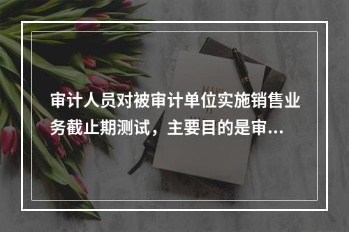 审计人员对被审计单位实施销售业务截止期测试，主要目的是审查（