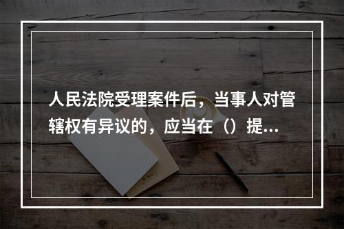 人民法院受理案件后，当事人对管辖权有异议的，应当在（）提出