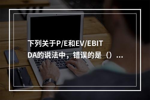 下列关于P/E和EV/EBITDA的说法中，错误的是（）。