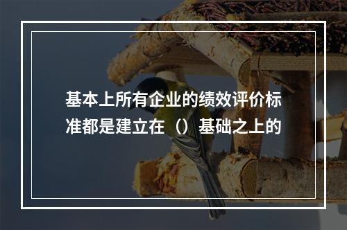 基本上所有企业的绩效评价标准都是建立在（）基础之上的