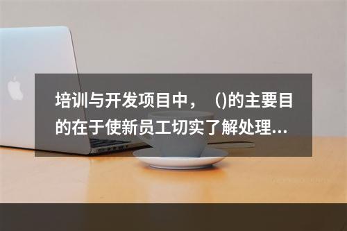 培训与开发项目中，（)的主要目的在于使新员工切实了解处理业务