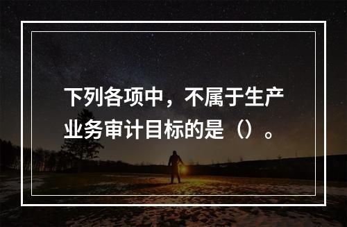 下列各项中，不属于生产业务审计目标的是（）。