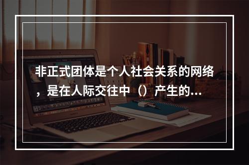 非正式团体是个人社会关系的网络，是在人际交往中（）产生的。