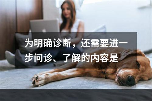 为明确诊断，还需要进一步问诊、了解的内容是