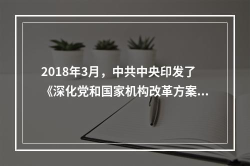 2018年3月，中共中央印发了《深化党和国家机构改革方案》，