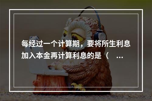 每经过一个计算期，要将所生利息加入本金再计算利息的是（  ）