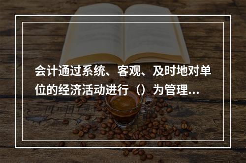 会计通过系统、客观、及时地对单位的经济活动进行（）为管理者和