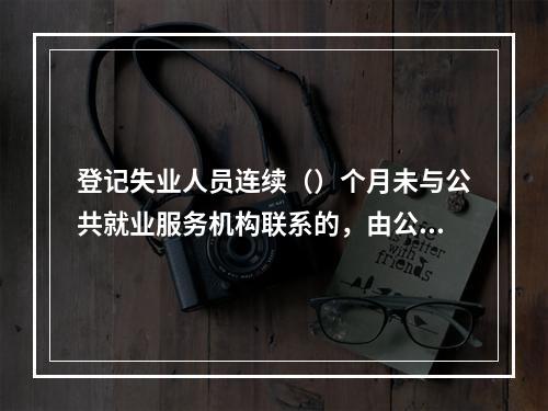 登记失业人员连续（）个月未与公共就业服务机构联系的，由公共就