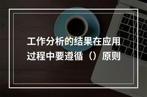 工作分析的结果在应用过程中要遵循（）原则