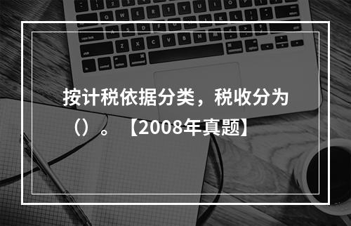 按计税依据分类，税收分为（）。【2008年真题】