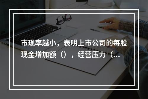 市现率越小，表明上市公司的每股现金增加额（），经营压力（）。