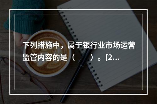 下列措施中，属于银行业市场运营监管内容的是（　　）。[201