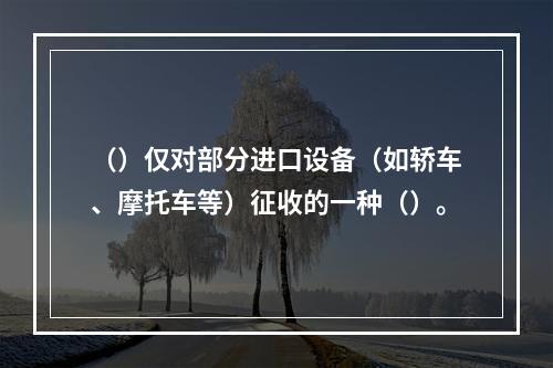 （）仅对部分进口设备（如轿车、摩托车等）征收的一种（）。