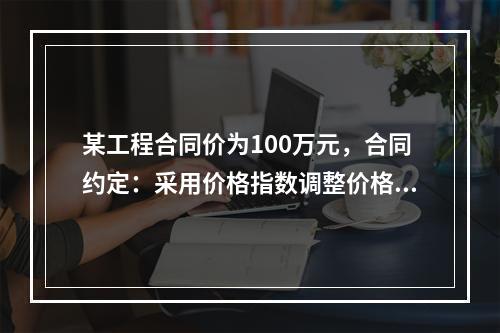 某工程合同价为100万元，合同约定：采用价格指数调整价格差额