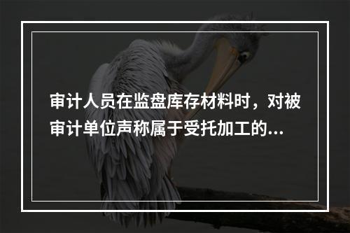 审计人员在监盘库存材料时，对被审计单位声称属于受托加工的材料