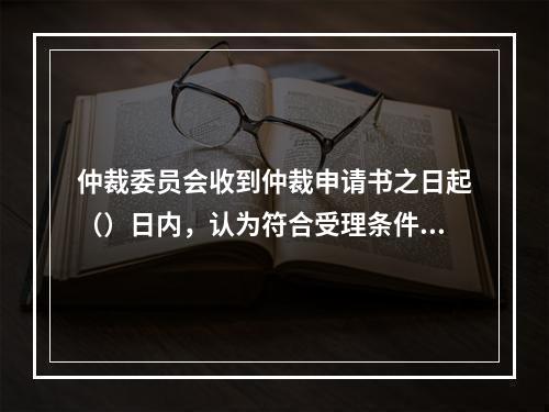 仲裁委员会收到仲裁申请书之日起（）日内，认为符合受理条件的应