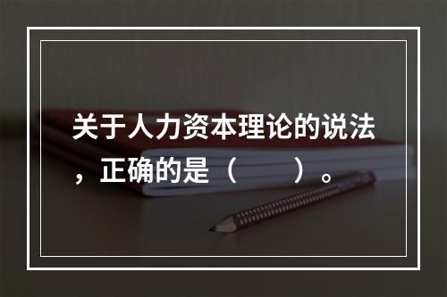 关于人力资本理论的说法，正确的是（　　）。