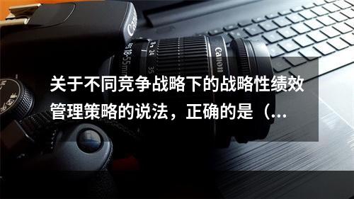 关于不同竞争战略下的战略性绩效管理策略的说法，正确的是（　