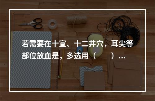 若需要在十宣、十二井穴，耳尖等部位放血是，多选用（　　）。