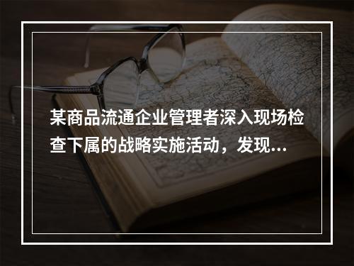 某商品流通企业管理者深入现场检查下属的战略实施活动，发现问题